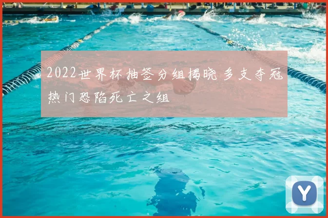 2022世界杯抽签分组揭晓 多支夺冠热门恐陷死亡之组