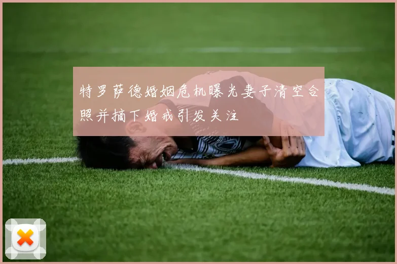 特罗萨德婚姻危机曝光妻子清空合照并摘下婚戒引发关注